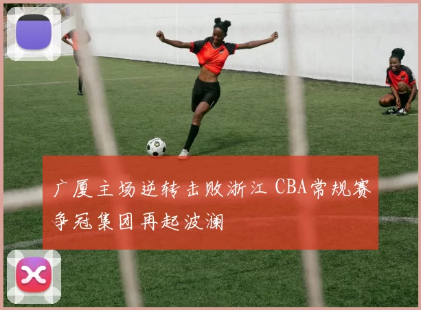 广厦主场逆转击败浙江 CBA常规赛争冠集团再起波澜