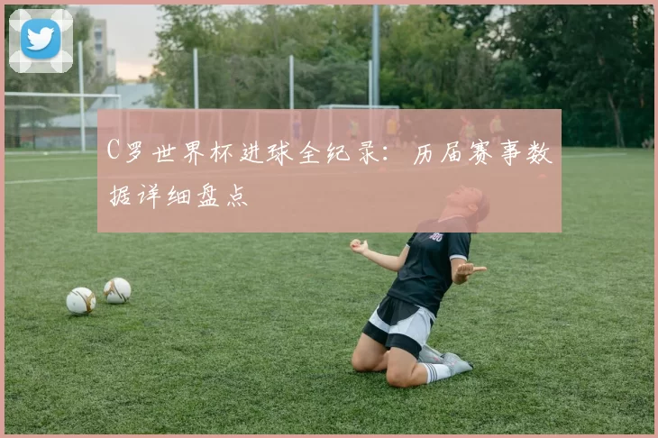 C罗世界杯进球全纪录：历届赛事数据详细盘点