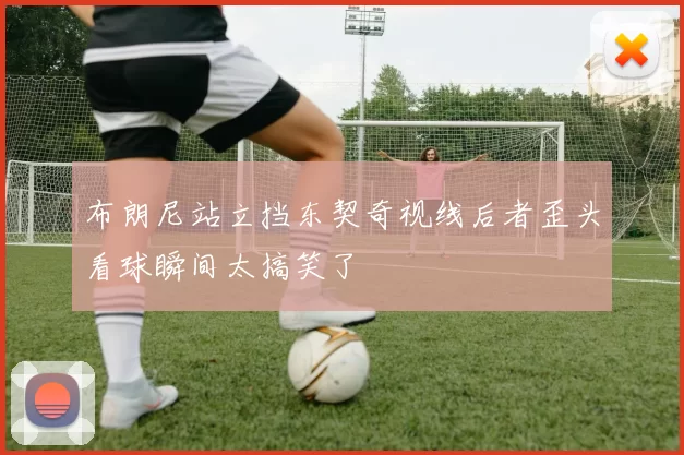 布朗尼站立挡东契奇视线后者歪头看球瞬间太搞笑了