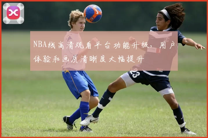 NBA线高清观看平台功能升级，用户体验和画质清晰度大幅提升