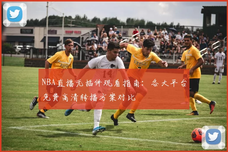 NBA直播无插件观看指南：各大平台免费高清转播方案对比