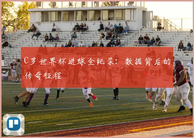 C罗世界杯进球全纪录：数据背后的传奇征程