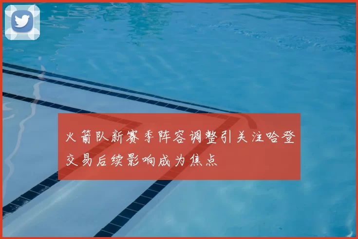 火箭队新赛季阵容调整引关注哈登交易后续影响成为焦点