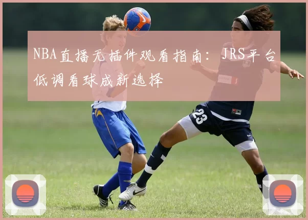 NBA直播无插件观看指南：JRS平台低调看球成新选择