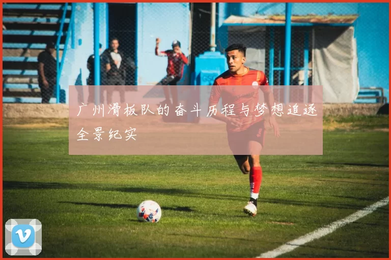 广州滑板队的奋斗历程与梦想追逐全景纪实
