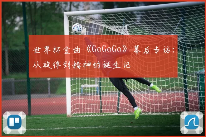 世界杯金曲《GoGoGo》幕后专访:从旋律到精神的诞生记